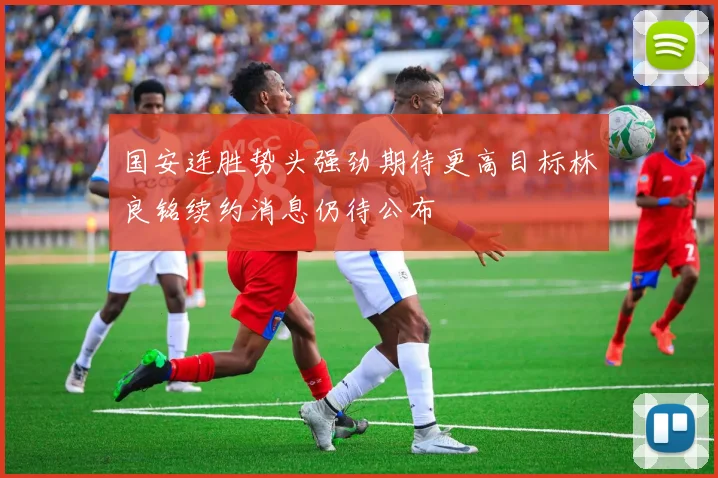 国安连胜势头强劲期待更高目标林良铭续约消息仍待公布