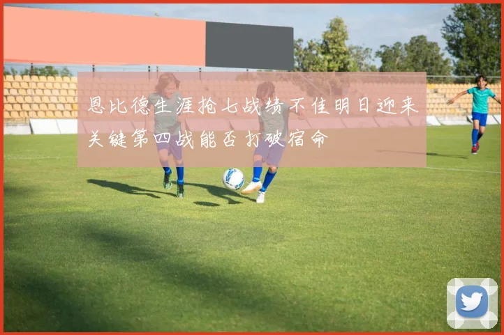 恩比德生涯抢七战绩不佳明日迎来关键第四战能否打破宿命