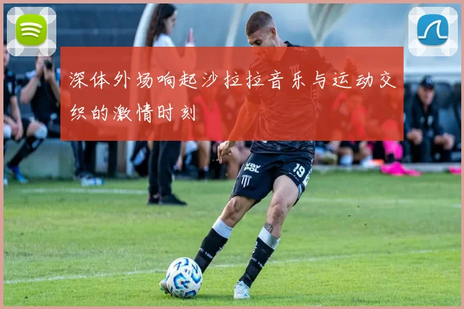 深体外场响起沙拉拉音乐与运动交织的激情时刻