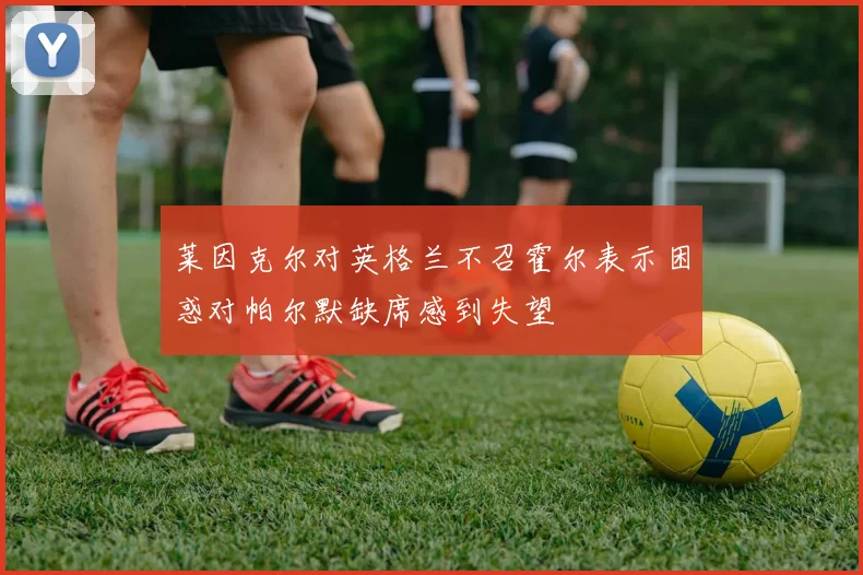 莱因克尔对英格兰不召霍尔表示困惑对帕尔默缺席感到失望