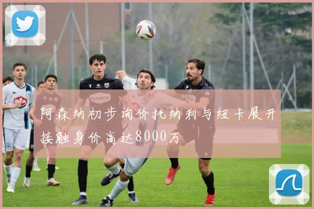 阿森纳初步询价托纳利与纽卡展开接触身价高达8000万