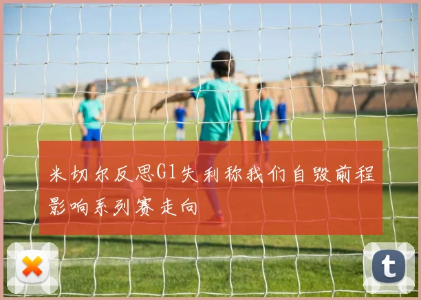 米切尔反思G1失利称我们自毁前程影响系列赛走向