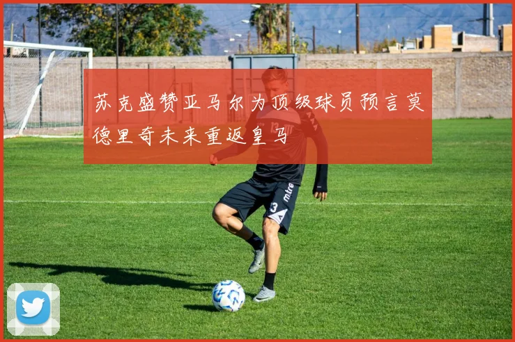 苏克盛赞亚马尔为顶级球员预言莫德里奇未来重返皇马