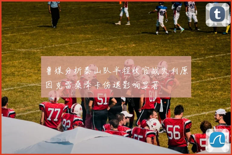 鲁媒分析泰山队半程收官战失利原因克雷桑泽卡伤退影响显著
