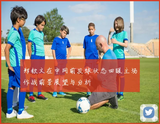 郑钦文在中网前发球状态回暖主场作战前景展望与分析