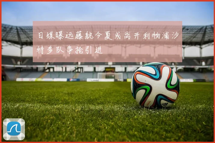 日媒曝远藤航今夏或离开利物浦沙特多队争抢引进