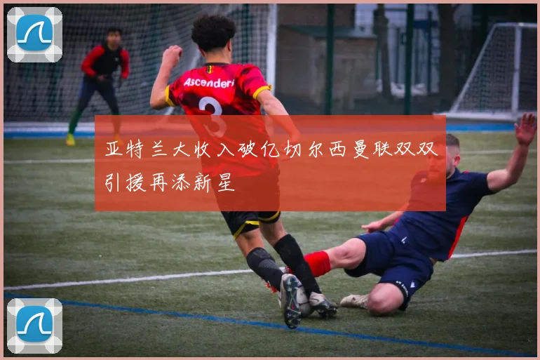 亚特兰大收入破亿切尔西曼联双双引援再添新星