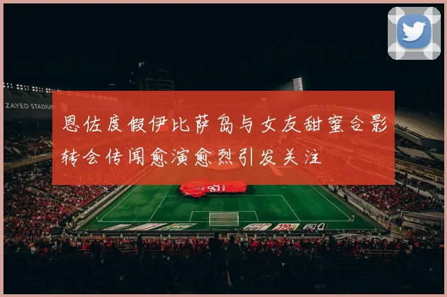 恩佐度假伊比萨岛与女友甜蜜合影转会传闻愈演愈烈引发关注