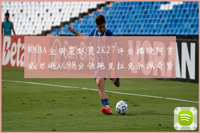 WNBA全明星球员2K27评分揭晓阿贾威尔逊以98分领跑克拉克和佩奇紧随其后