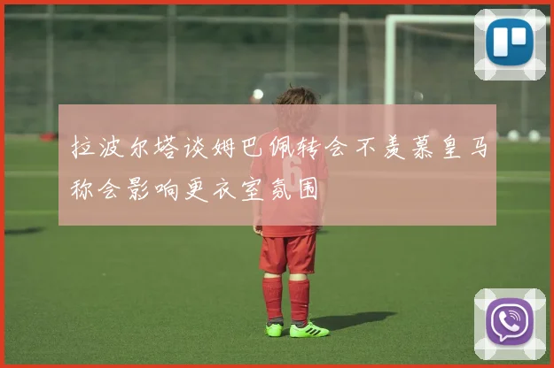拉波尔塔谈姆巴佩转会不羡慕皇马称会影响更衣室氛围