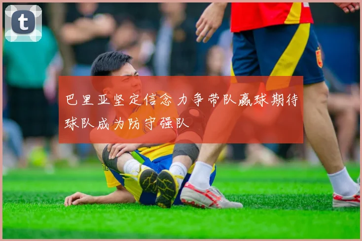 巴里亚坚定信念力争带队赢球期待球队成为防守强队