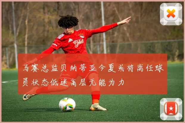 马赛总监贝纳蒂亚今夏或将离任球员状态低迷高层无能为力