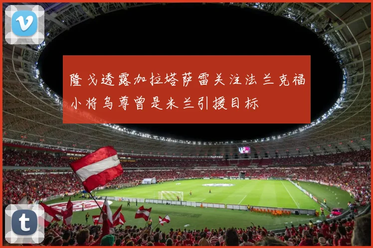 隆戈透露加拉塔萨雷关注法兰克福小将乌尊曾是米兰引援目标