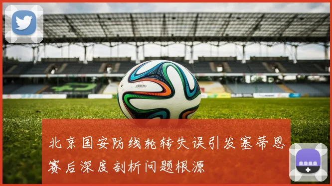 北京国安防线轮转失误引发塞蒂恩赛后深度剖析问题根源