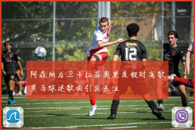 阿森纳后卫卡拉菲奥里度假时高歌罗马球迷歌曲引发关注
