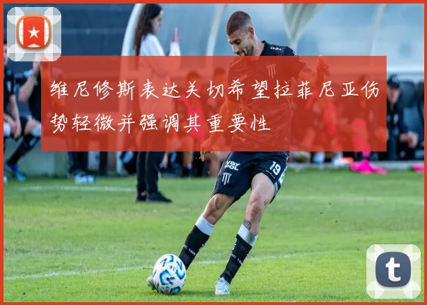 维尼修斯表达关切希望拉菲尼亚伤势轻微并强调其重要性