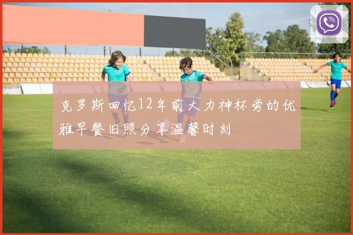 克罗斯回忆12年前大力神杯旁的优雅早餐旧照分享温馨时刻