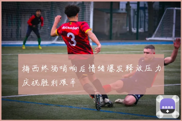 梅西终场哨响后情绪爆发释放压力庆祝胜利艰辛
