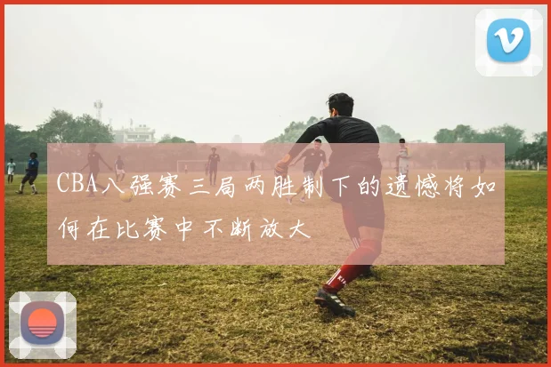 CBA八强赛三局两胜制下的遗憾将如何在比赛中不断放大
