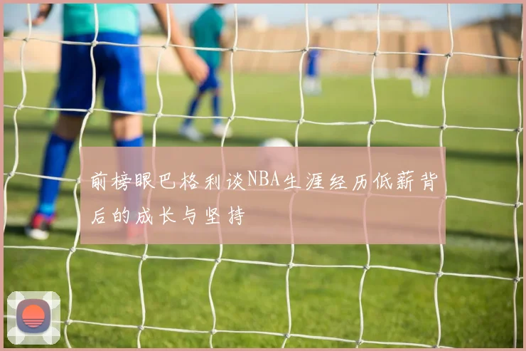 前榜眼巴格利谈NBA生涯经历低薪背后的成长与坚持