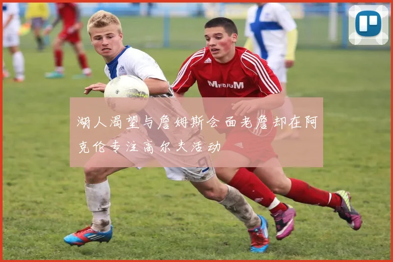 湖人渴望与詹姆斯会面老詹却在阿克伦专注高尔夫活动