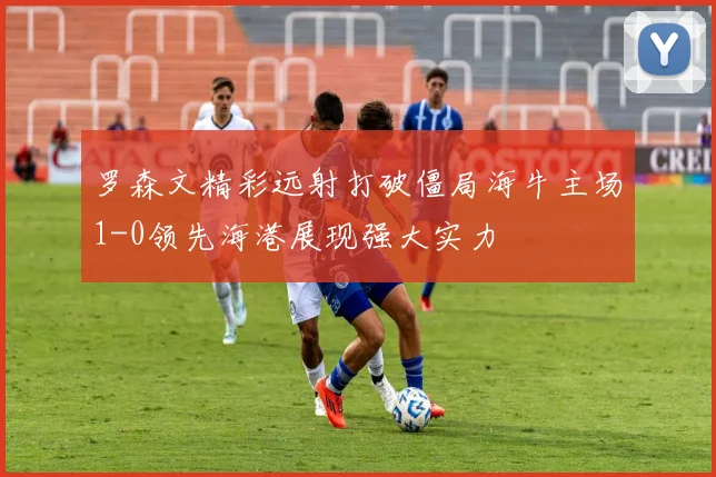罗森文精彩远射打破僵局海牛主场1-0领先海港展现强大实力