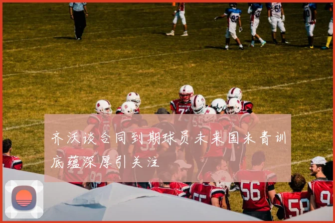 齐沃谈合同到期球员未来国米青训底蕴深厚引关注