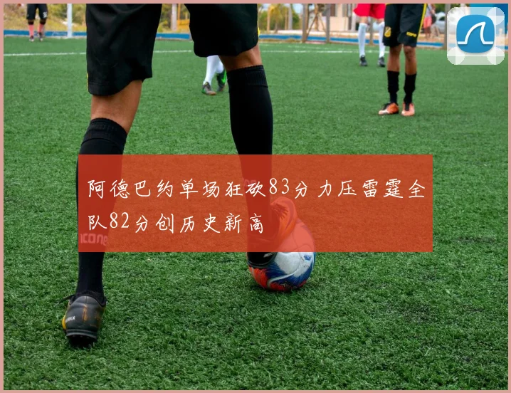 阿德巴约单场狂砍83分力压雷霆全队82分创历史新高