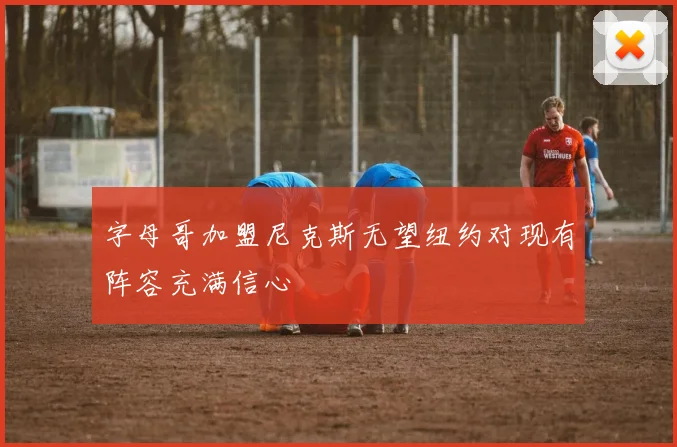 字母哥加盟尼克斯无望纽约对现有阵容充满信心