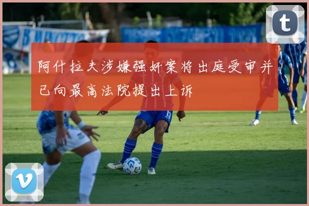 阿什拉夫涉嫌强奸案将出庭受审并已向最高法院提出上诉