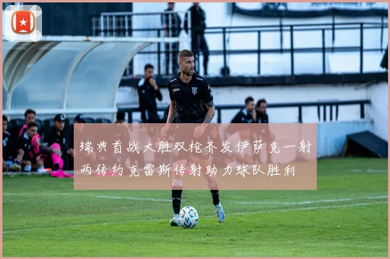 瑞典首战大胜双枪齐发伊萨克一射两传约克雷斯传射助力球队胜利